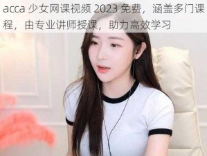 acca 少女网课视频 2023 免费，涵盖多门课程，由专业讲师授课，助力高效学习