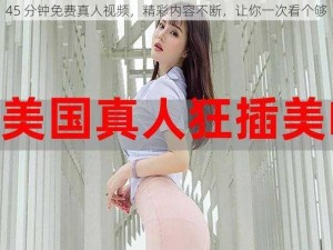 45 分钟免费真人视频，精彩内容不断，让你一次看个够