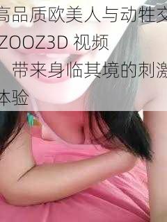 高品质欧美人与动牲交 ZOOZ3D 视频，带来身临其境的刺激体验