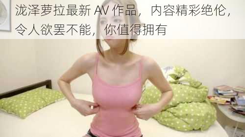 泷泽萝拉最新 AV 作品，内容精彩绝伦，令人欲罢不能，你值得拥有