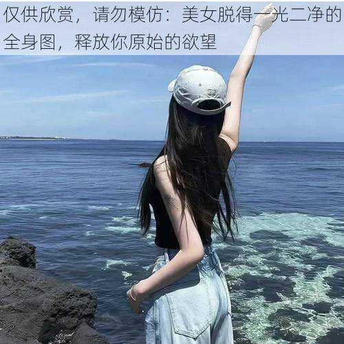 仅供欣赏，请勿模仿：美女脱得一光二净的全身图，释放你原始的欲望