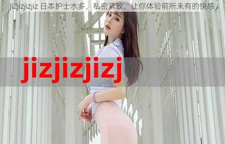 Jizjizjizjiz 日本护士水多，私密紧致，让你体验前所未有的快感