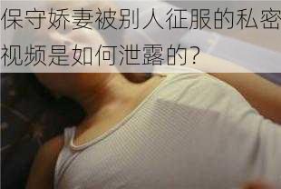 保守娇妻被别人征服的私密视频是如何泄露的？