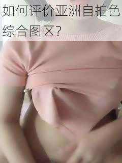 如何评价亚洲自拍色综合图区？