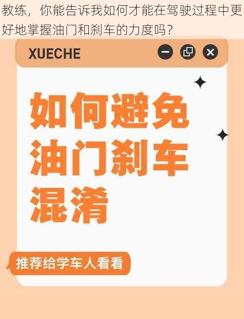 教练，你能告诉我如何才能在驾驶过程中更好地掌握油门和刹车的力度吗？