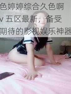 色婷婷综合久色啊 v 五区最新，备受期待的影视娱乐神器