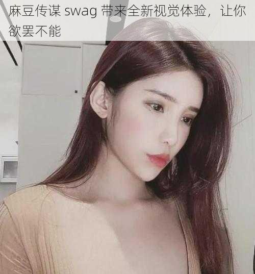 麻豆传谋 swag 带来全新视觉体验，让你欲罢不能